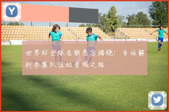 世界杯全球名额悬念揭晓：专访解析参赛队伍的晋级之路