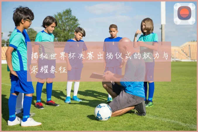 揭秘世界杯决赛出场仪式的权力与荣耀象征