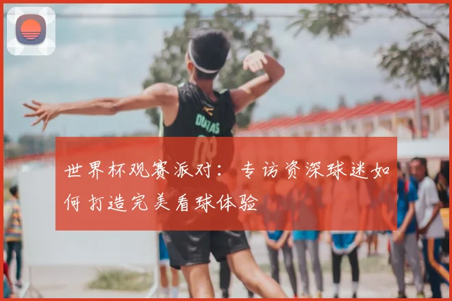 世界杯观赛派对：专访资深球迷如何打造完美看球体验