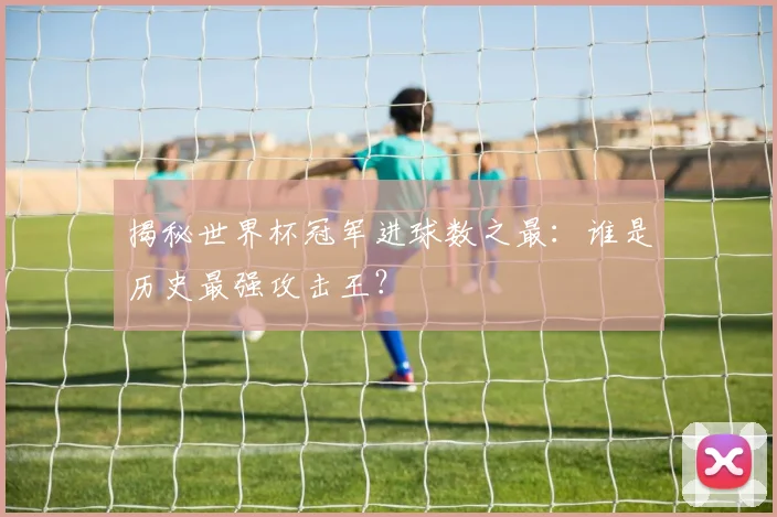 揭秘世界杯冠军进球数之最：谁是历史最强攻击王？