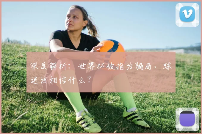 深度解析：世界杯被指为骗局，球迷该相信什么？