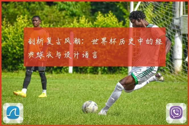剖析复古风潮：世界杯历史中的经典球衣与设计语言