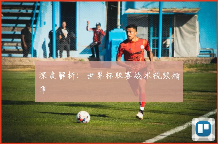 深度解析：世界杯联赛战术视频精华