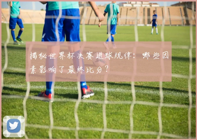 揭秘世界杯决赛进球规律：哪些因素影响了最终比分？