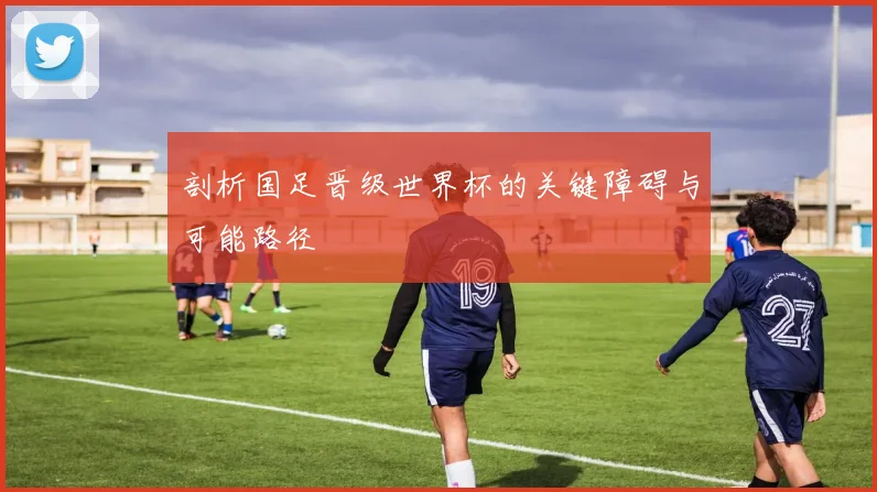 剖析国足晋级世界杯的关键障碍与可能路径