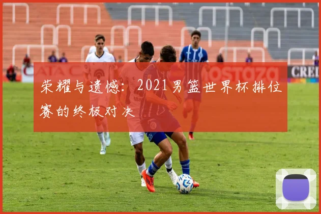 荣耀与遗憾：2021男篮世界杯排位赛的终极对决
